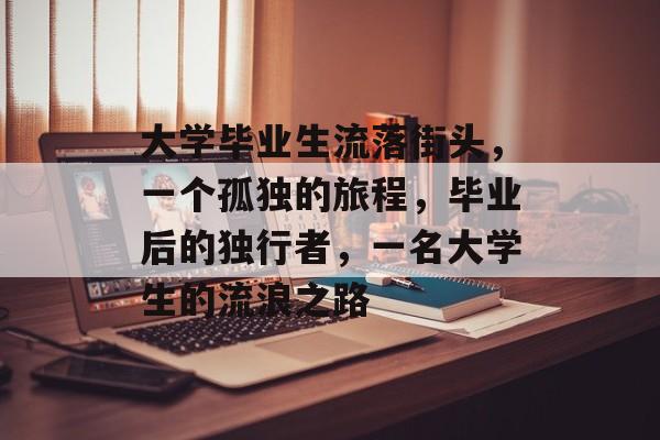大学毕业生流落街头,一个孤独的旅程,毕业后的独行者,一名大学生的流浪之路 大学毕业生流落街头,一个孤独的旅程,毕业后的独行者,一名大学生的流浪之路
