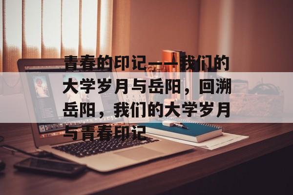 青春的印记——我们的大学岁月与岳阳，回溯岳阳，我们的大学岁月与青春印记