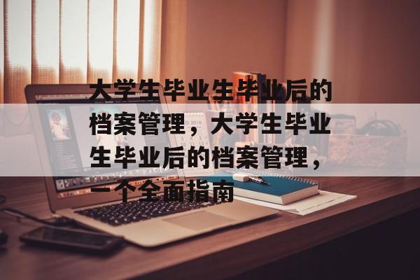 大学生毕业生毕业后的档案管理，大学生毕业生毕业后的档案管理，一个全面指南