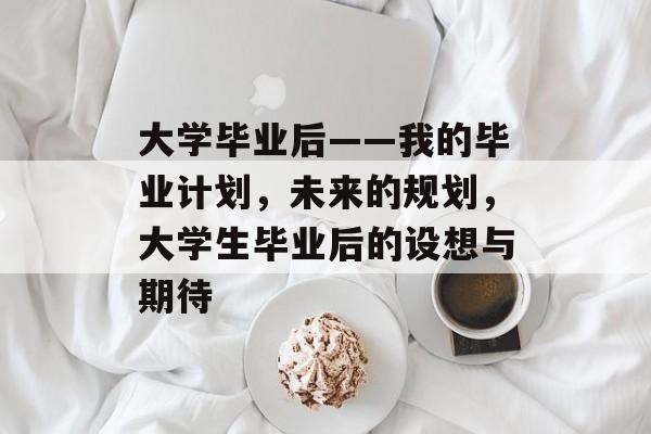 大学毕业后——我的毕业计划，未来的规划，大学生毕业后的设想与期待