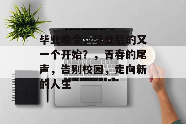 毕业晚会,毕业后的又一个开始?,青春的尾声,告别校园,走向新的人生 毕业晚会,毕业后的又一个开始?,青春的尾声,告别校园,走向新的人生