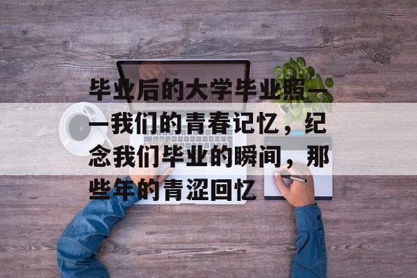 毕业后的大学毕业照——我们的青春记忆，纪念我们毕业的瞬间，那些年的青涩回忆
