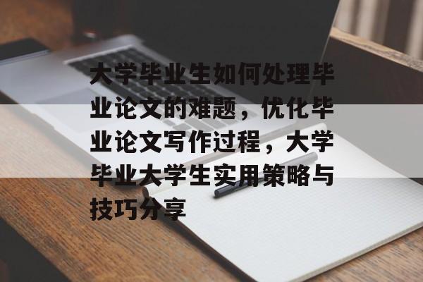 大学毕业生如何处理毕业论文的难题，优化毕业论文写作过程，大学毕业大学生实用策略与技巧分享
