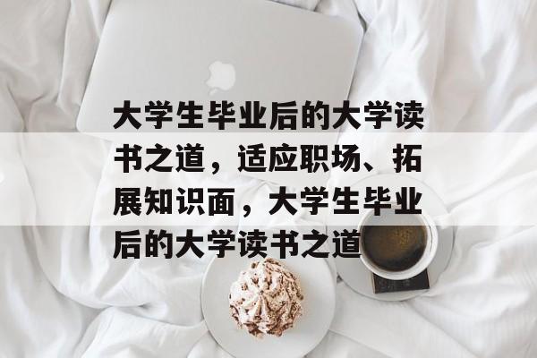 大学生毕业后的大学读书之道,适应职场、拓展知识面,大学生毕业后的大学读书之道 大学生毕业后的大学读书之道,适应职场、拓展知识面,大学生毕业后的大学读书之道