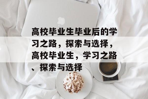 高校毕业生毕业后的学习之路,探索与选择,高校毕业生,学习之路、探索与选择 高校毕业生毕业后的学习之路,探索与选择,高校毕业生,学习之路、探索与选择