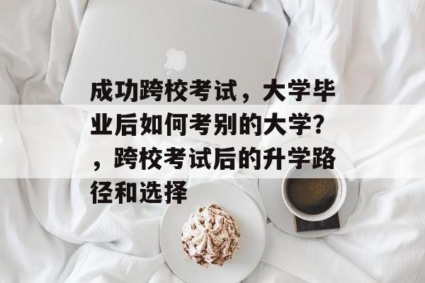成功跨校考试，大学毕业后如何考别的大学？，跨校考试后的升学路径和选择