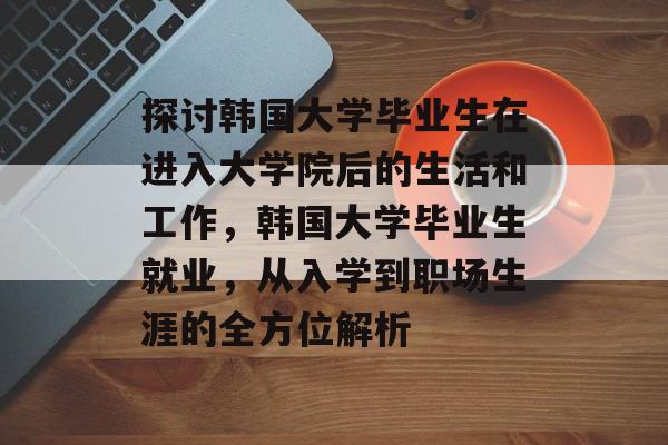 探讨韩国大学毕业生在进入大学院后的生活和工作，韩国大学毕业生就业，从入学到职场生涯的全方位解析