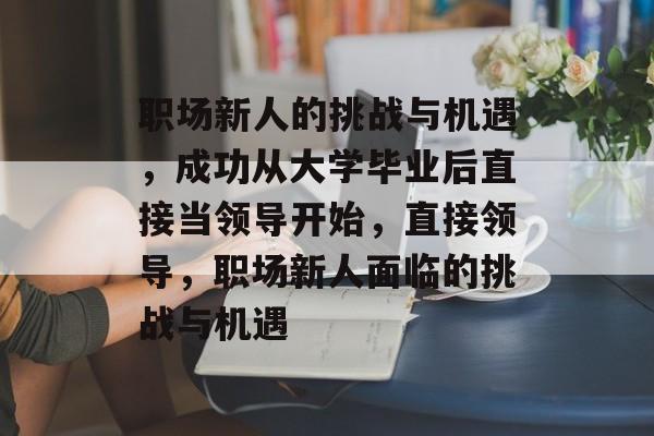 职场新人的挑战与机遇，成功从大学毕业后直接当领导开始，直接领导，职场新人面临的挑战与机遇