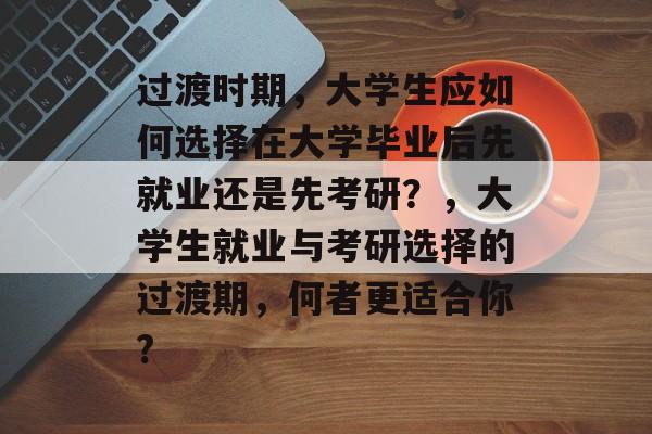 过渡时期，大学生应如何选择在大学毕业后先就业还是先考研？，大学生就业与考研选择的过渡期，何者更适合你?