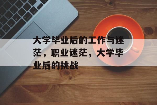 大学毕业后的工作与迷茫,职业迷茫,大学毕业后的挑战 大学毕业后的工作与迷茫,职业迷茫,大学毕业后的挑战