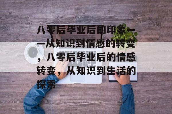八零后毕业后的印象——从知识到情感的转变,八零后毕业后的情感转变,从知识到生活的探索 八零后毕业后的印象——从知识到情感的转变,八零后毕业后的情感转变,从知识到生活的探索