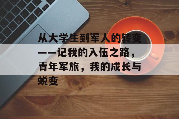 从大学生到军人的转变——记我的入伍之路,青年军旅,我的成长与蜕变 从大学生到军人的转变——记我的入伍之路,青年军旅,我的成长与蜕变