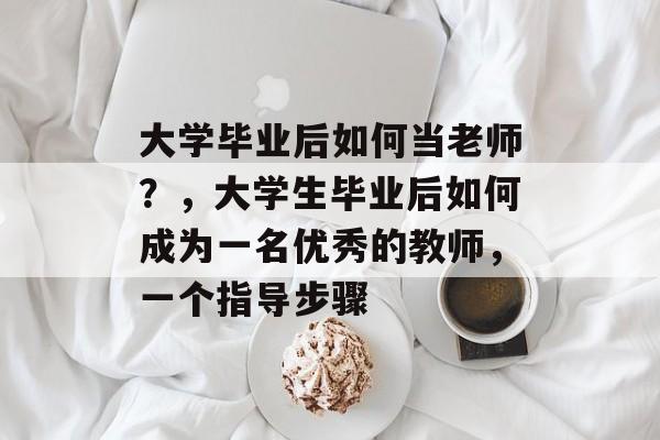 大学毕业后如何当老师？，大学生毕业后如何成为一名优秀的教师，一个指导步骤