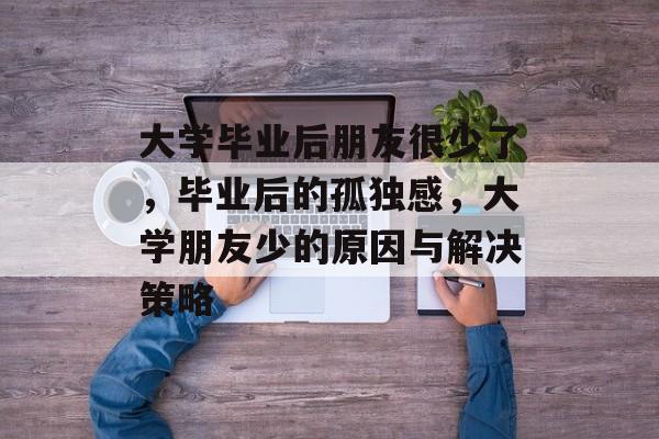 大学毕业后朋友很少了,毕业后的孤独感,大学朋友少的原因与解决策略 大学毕业后朋友很少了,毕业后的孤独感,大学朋友少的原因与解决策略