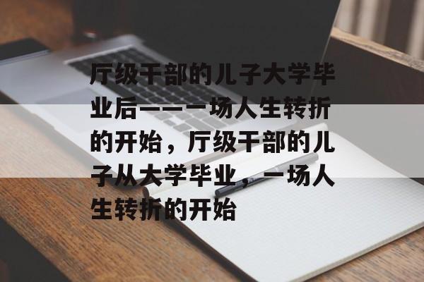 厅级干部的儿子大学毕业后——一场人生转折的开始,厅级干部的儿子从大学毕业,一场人生转折的开始 厅级干部的儿子大学毕业后——一场人生转折的开始,厅级干部的儿子从大学毕业,一场人生转折的开始