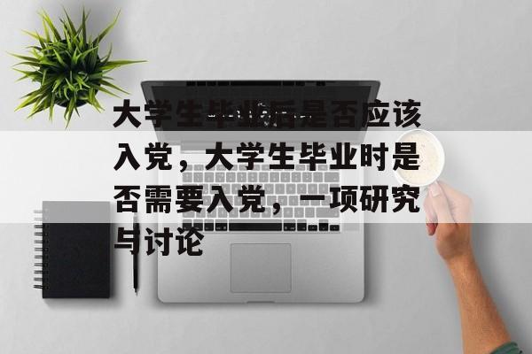大学生毕业后是否应该入党，大学生毕业时是否需要入党，一项研究与讨论