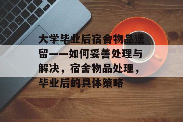 大学毕业后宿舍物品遗留——如何妥善处理与解决,宿舍物品处理,毕业后的具体策略 大学毕业后宿舍物品遗留——如何妥善处理与解决,宿舍物品处理,毕业后的具体策略