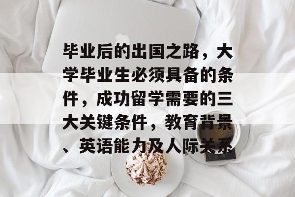 毕业后的出国之路,大学毕业生必须具备的条件,成功留学需要的三大关键条件,教育背景、英语能力及人际关系 毕业后的出国之路,大学毕业生必须具备的条件,成功留学需要的三大关键条件,教育背景、英语能力及人际关系
