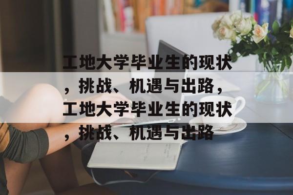 工地大学毕业生的现状,挑战、机遇与出路,工地大学毕业生的现状,挑战、机遇与出路 工地大学毕业生的现状,挑战、机遇与出路,工地大学毕业生的现状,挑战、机遇与出路