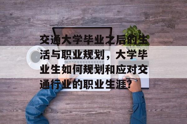 交通大学毕业之后的生活与职业规划,大学毕业生如何规划和应对交通行业的职业生涯? 交通大学毕业之后的生活与职业规划,大学毕业生如何规划和应对交通行业的职业生涯?