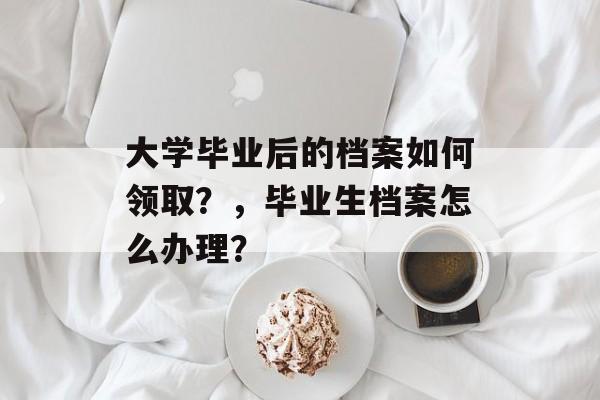 大学毕业后的档案如何领取？，毕业生档案怎么办理？