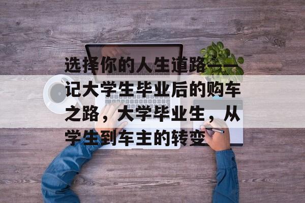 选择你的人生道路——记大学生毕业后的购车之路，大学毕业生，从学生到车主的转变