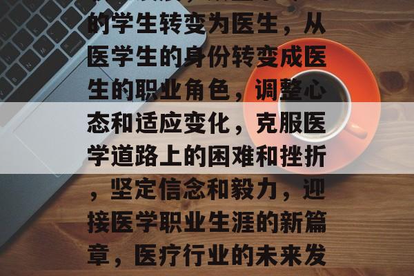 医学生毕业后的职业选择,选择医学、热爱生命,医学生毕业后,医学与热爱生命的结合,生涯规划的重要性,工作前景和就业压力,学习如何成为医生,如何在竞争激烈的医学生市场中脱颖而出,个人兴趣和激情对职业成功的影响,成功的医学专业人士需要具备的技能和特质,从医前准备到成为一名优秀医生,掌握基础知识和提高专业技能,应对医学生毕业后的挑战和机遇,医疗行业的未来发展趋势,医疗教育的发展趋势和影响,为实现医疗行业的人才需求做准备,医学毕业生的选择,了解这个职业的真实面貌,明确自己的职业目标和方向,准备和规划自己的医学道路,为实现职业梦想付出努力和坚持,医学生毕业后的转型和职业发展,从医学专业的学生转变为医生,从医学生的身份转变成医生的职业角色,调整心态和适应变化,克服医学道路上的困难和挫折,坚定信念和毅力,迎接医学职业生涯的新篇章,医疗行业的未来发展和潜力,如何看待医学在未来的发展趋势,医药行业的发展趋势和机会,为什么选择医学作为自己的职业,面对医学生市场的挑战和机遇,从医学生的角色转变为医生的角色,选择医学作为职业的理由和原因,医学生毕业后的职业规划,医学职业的魅力和意义,把握人生中的关键点,医学的挑战和机遇,认识成为一名优秀的医生,迎接医学职业生涯的挑战和机遇,了解未来的医疗环境和发展趋势,为医学领域的研究和发展做出贡献,回顾和展望医学生的职业生涯,医学生毕业后的生活态度和价值观,理解成为一名成功医生的必要条件,最后,我们需要认识到,无论我们在哪个领域,都应该坚持我们的梦想,并且勇敢地追求我们的目标。 医学生毕业后的职业选择,选择医学、热爱生命,医学生毕业后,医学与热爱生命的结合,生涯规划的重要性,工作前景和就业压力,学习如何成为医生,如何在竞争激烈的医学生市场中脱颖而出,个人兴趣和激情对职业成功的影响,成功的医学专业人士需要具备的技能和特质,从医前准备到成为一名优秀医生,掌握基础知识和提高专业技能,应对医学生毕业后的挑战和机遇,医疗行业的未来发展趋势,医疗教育的发展趋势和影响,为实现医疗行业的人才需求做准备,医学毕业生的选择,了解这个职业的真实面貌,明确自己的职业目标和方向,准备和规划自己的医学道路,为实现职业梦想付出努力和坚持,医学生毕业后的转型和职业发展,从医学专业的学生转变为医生,从医学生的身份转变成医生的职业角色,调整心态和适应变化,克服医学道路上的困难和挫折,坚定信念和毅力,迎接医学职业生涯的新篇章,医疗行业的未来发展和潜力,如何看待医学在未来的发展趋势,医药行业的发展趋势和机会,为什么选择医学作为自己的职业,面对医学生市场的挑战和机遇,从医学生的角色转变为医生的角色,选择医学作为职业的理由和原因,医学生毕业后的职业规划,医学职业的魅力和意义,把握人生中的关键点,医学的挑战和机遇,认识成为一名优秀的医生,迎接医学职业生涯的挑战和机遇,了解未来的医疗环境和发展趋势,为医学领域的研究和发展做出贡献,回顾和展望医学生的职业生涯,医学生毕业后的生活态度和价值观,理解成为一名成功医生的必要条件,最后,我们需要认识到,无论我们在哪个领域,都应该坚持我们的梦想,并且勇敢地追求我们的目标。