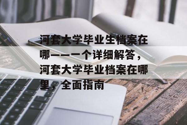 河套大学毕业生档案在哪——一个详细解答,河套大学毕业档案在哪里,全面指南 河套大学毕业生档案在哪——一个详细解答,河套大学毕业档案在哪里,全面指南