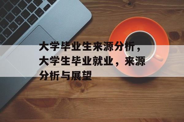 大学毕业生来源分析，大学生毕业就业，来源分析与展望