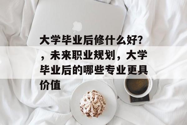 大学毕业后修什么好?,未来职业规划,大学毕业后的哪些专业更具价值 大学毕业后修什么好?,未来职业规划,大学毕业后的哪些专业更具价值
