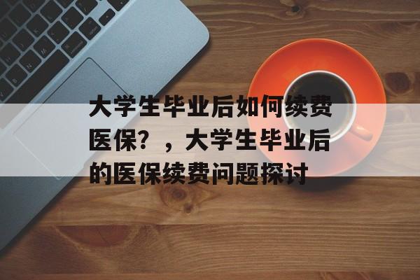 大学生毕业后如何续费医保?,大学生毕业后的医保续费问题探讨 大学生毕业后如何续费医保?,大学生毕业后的医保续费问题探讨