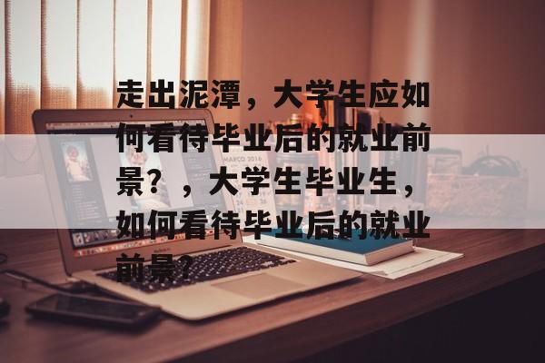 走出泥潭,大学生应如何看待毕业后的就业前景?,大学生毕业生,如何看待毕业后的就业前景? 走出泥潭,大学生应如何看待毕业后的就业前景?,大学生毕业生,如何看待毕业后的就业前景?