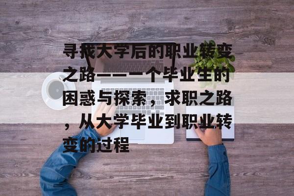 寻找大学后的职业转变之路——一个毕业生的困惑与探索,求职之路,从大学毕业到职业转变的过程 寻找大学后的职业转变之路——一个毕业生的困惑与探索,求职之路,从大学毕业到职业转变的过程