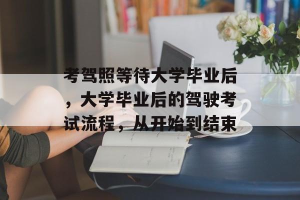考驾照等待大学毕业后,大学毕业后的驾驶考试流程,从开始到结束 考驾照等待大学毕业后,大学毕业后的驾驶考试流程,从开始到结束