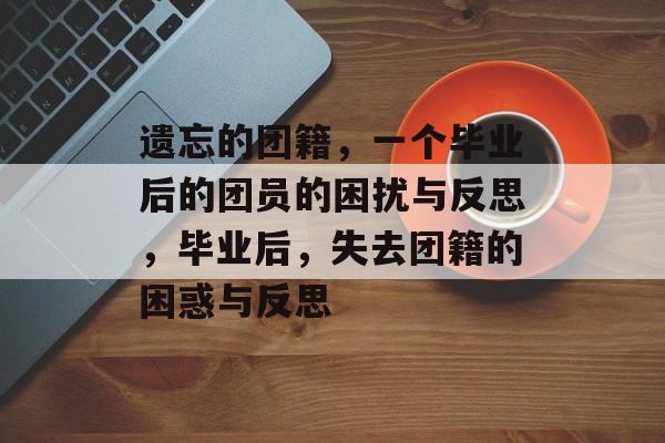 遗忘的团籍,一个毕业后的团员的困扰与反思,毕业后,失去团籍的困惑与反思 遗忘的团籍,一个毕业后的团员的困扰与反思,毕业后,失去团籍的困惑与反思