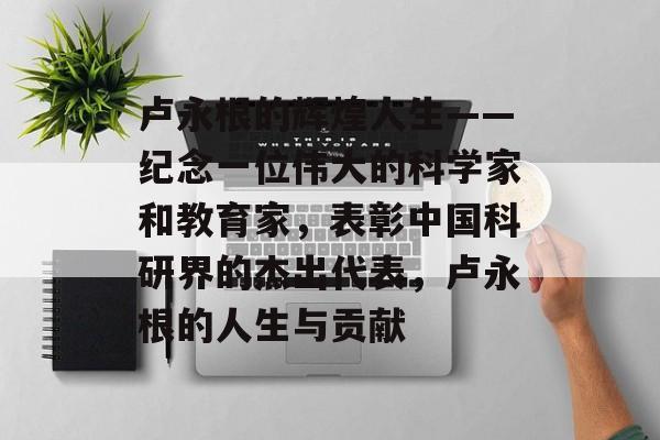 卢永根的辉煌人生——纪念一位伟大的科学家和教育家,表彰中国科研界的杰出代表,卢永根的人生与贡献 卢永根的辉煌人生——纪念一位伟大的科学家和教育家,表彰中国科研界的杰出代表,卢永根的人生与贡献