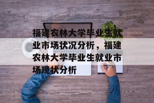 福建农林大学毕业生就业市场状况分析，福建农林大学毕业生就业市场现状分析