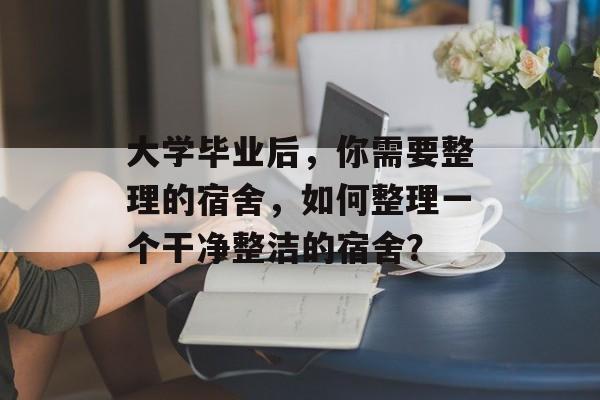 大学毕业后，你需要整理的宿舍，如何整理一个干净整洁的宿舍？