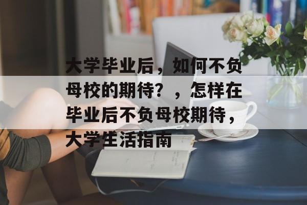 大学毕业后,如何不负母校的期待?,怎样在毕业后不负母校期待,大学生活指南 大学毕业后,如何不负母校的期待?,怎样在毕业后不负母校期待,大学生活指南