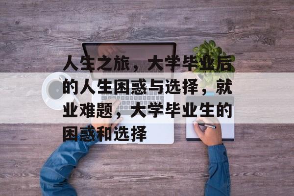 人生之旅,大学毕业后的人生困惑与选择,就业难题,大学毕业生的困惑和选择 人生之旅,大学毕业后的人生困惑与选择,就业难题,大学毕业生的困惑和选择