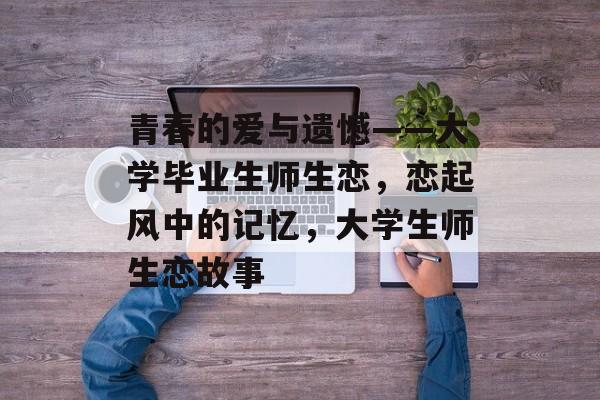 青春的爱与遗憾——大学毕业生师生恋,恋起风中的记忆,大学生师生恋故事 青春的爱与遗憾——大学毕业生师生恋,恋起风中的记忆,大学生师生恋故事