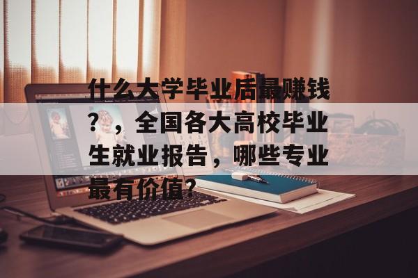 什么大学毕业后最赚钱?,全国各大高校毕业生就业报告,哪些专业最有价值? 什么大学毕业后最赚钱?,全国各大高校毕业生就业报告,哪些专业最有价值?