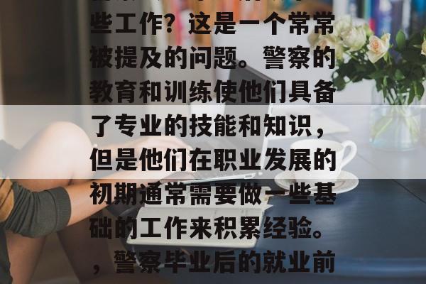 警察大学毕业后从事哪些工作？这是一个常常被提及的问题。警察的教育和训练使他们具备了专业的技能和知识，但是他们在职业发展的初期通常需要做一些基础的工作来积累经验。，警察毕业后的就业前景与初始工作经历
