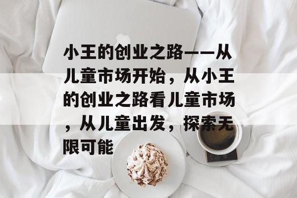 小王的创业之路——从儿童市场开始,从小王的创业之路看儿童市场,从儿童出发,探索无限可能 小王的创业之路——从儿童市场开始,从小王的创业之路看儿童市场,从儿童出发,探索无限可能