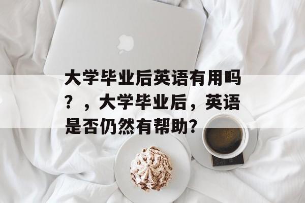大学毕业后英语有用吗?,大学毕业后,英语是否仍然有帮助? 大学毕业后英语有用吗?,大学毕业后,英语是否仍然有帮助?