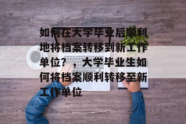 如何在大学毕业后顺利地将档案转移到新工作单位？，大学毕业生如何将档案顺利转移至新工作单位