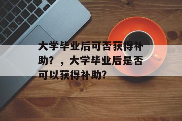 大学毕业后可否获得补助？，大学毕业后是否可以获得补助?