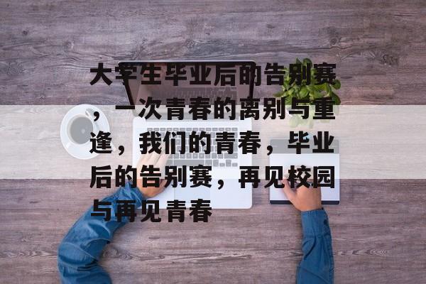 大学生毕业后的告别赛，一次青春的离别与重逢，我们的青春，毕业后的告别赛，再见校园与再见青春
