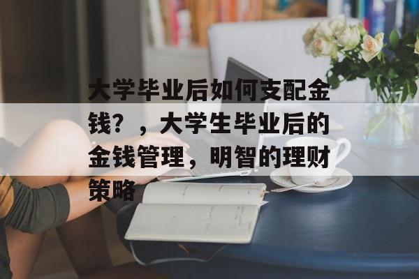 大学毕业后如何支配金钱？，大学生毕业后的金钱管理，明智的理财策略