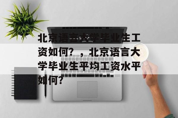 北京语言大学毕业生工资如何？，北京语言大学毕业生平均工资水平如何？